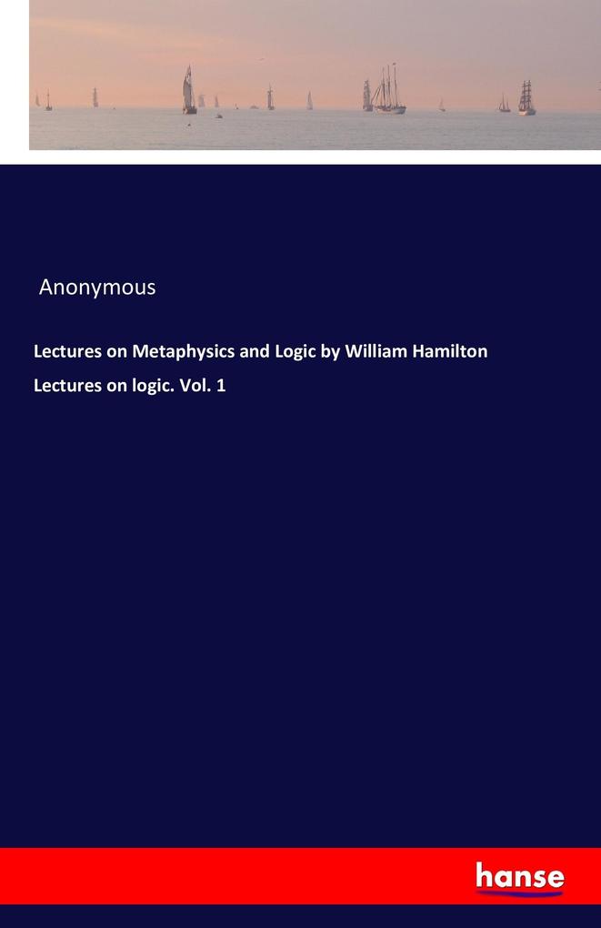 Lectures on Metaphysics and Logic by William Hamilton Lectures on logic. Vol. 1