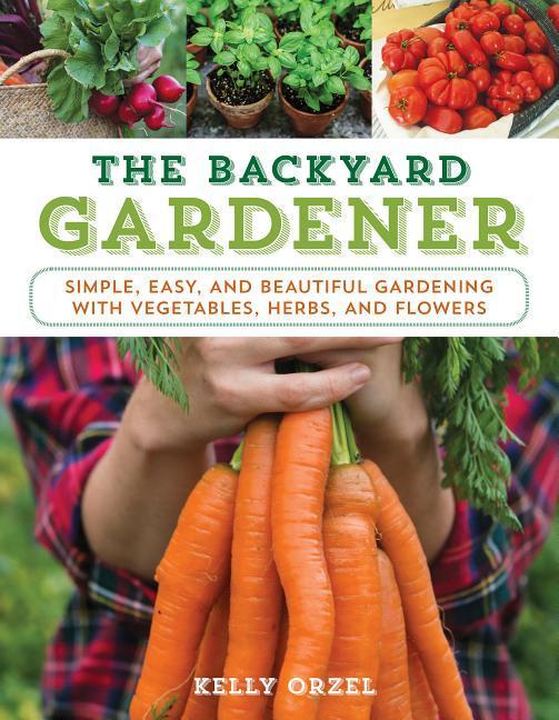 The Backyard Gardener: Simple Easy and Beautiful Gardening with Vegetables Herbs and Flowers