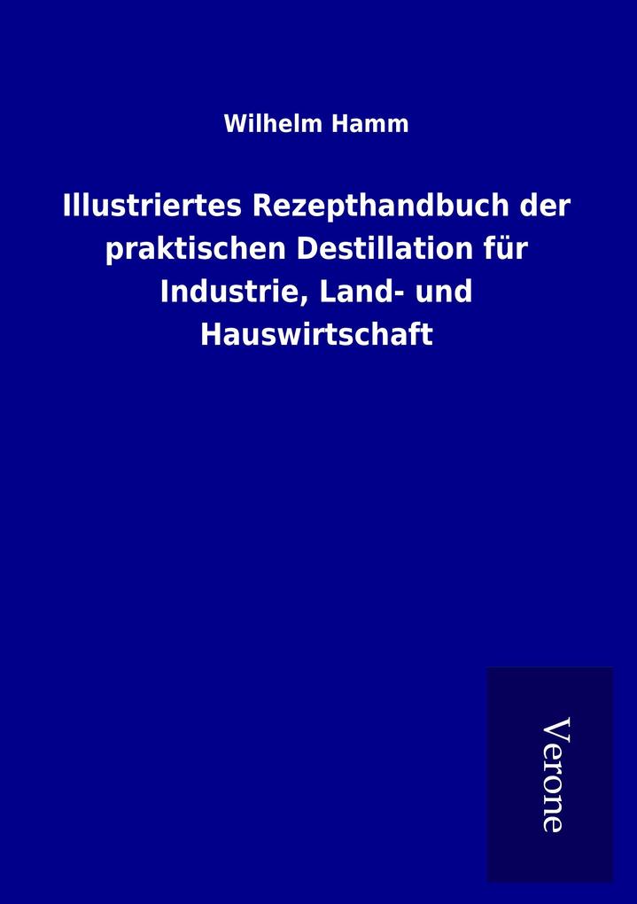 Illustriertes Rezepthandbuch der praktischen Destillation für Industrie Land- und Hauswirtschaft