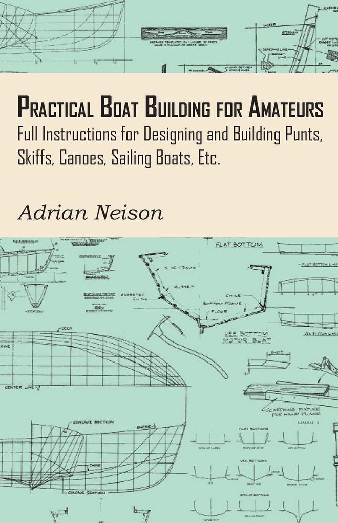 Practical Boat Building for Amateurs: Full Instructions for Designing and Building Punts Skiffs Canoes Sailing Boats Etc.