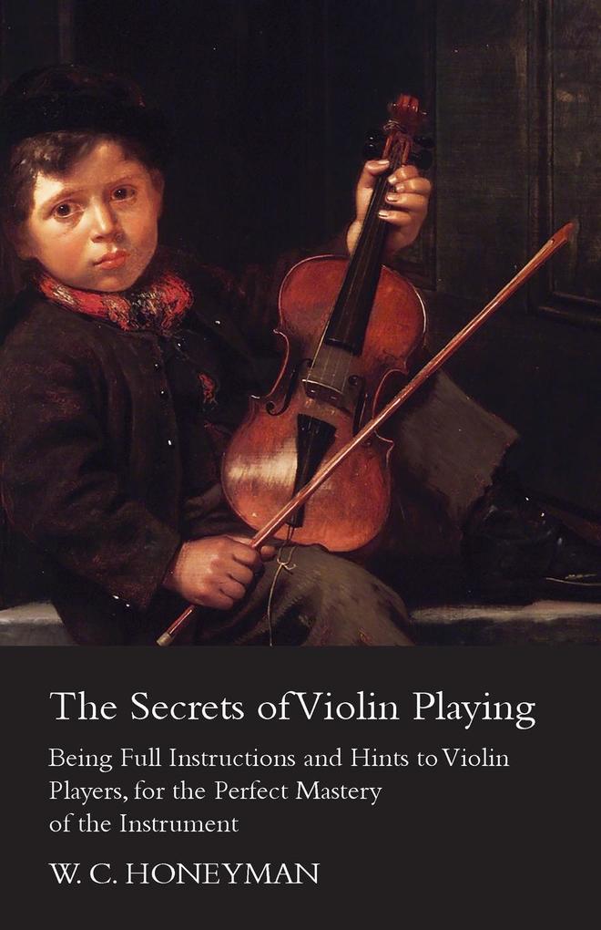 The Secrets of Violin Playing - Being Full Instructions and Hints to Violin Players for the Perfect Mastery of the Instrument