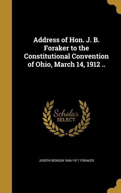 Address of Hon. J. B. Foraker to the Constitutional Convention of Ohio March 14 1912 ..