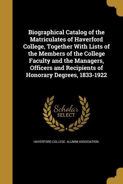 Biographical Catalog of the Matriculates of Haverford College Together With Lists of the Members of the College Faculty and the Managers Officers and Recipients of Honorary Degrees 1833-1922