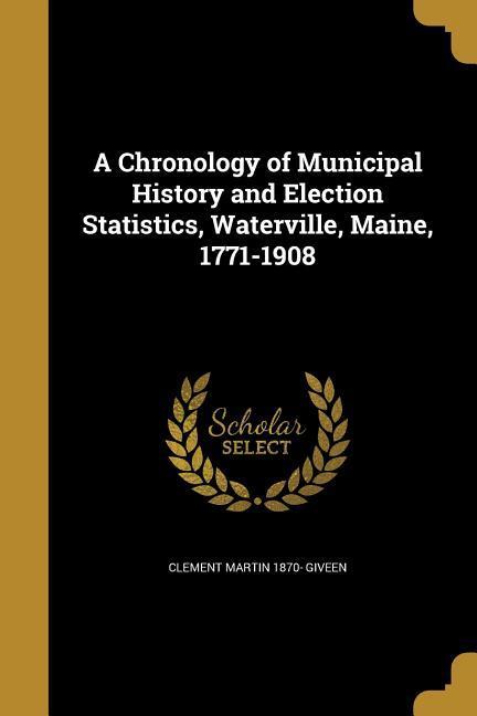 A Chronology of Municipal History and Election Statistics Waterville Maine 1771-1908
