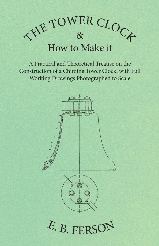 The Tower Clock and How to Make it - A Practical and Theoretical Treatise on the Construction of a Chiming Tower Clock with Full Working Drawings Photographed to Scale