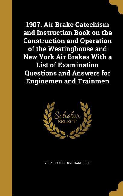 1907. Air Brake Catechism and Instruction Book on the Construction and Operation of the Westinghouse and New York Air Brakes With a List of Examination Questions and Answers for Enginemen and Trainmen