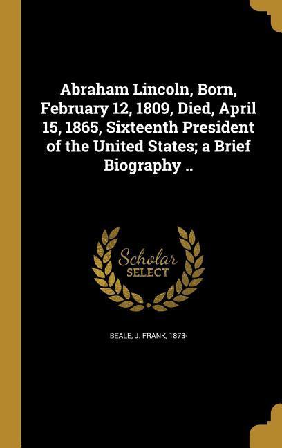 Abraham Lincoln Born February 12 1809 Died April 15 1865 Sixteenth President of the United States; a Brief Biography ..