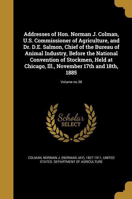Addresses of Hon. Norman J. Colman U.S. Commissioner of Agriculture and Dr. D.E. Salmon Chief of the Bureau of Animal Industry Before the National Convention of Stockmen Held at Chicago Ill. November 17th and 18th 1885; Volume no.38