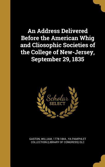 An Address Delivered Before the American Whig and Cliosophic Societies of the College of New-Jersey September 29 1835
