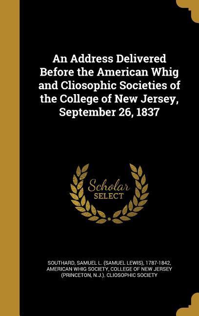 An Address Delivered Before the American Whig and Cliosophic Societies of the College of New Jersey September 26 1837