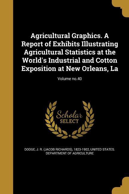 Agricultural Graphics. A Report of Exhibits Illustrating Agricultural Statistics at the World‘s Industrial and Cotton Exposition at New Orleans La; Volume no.40