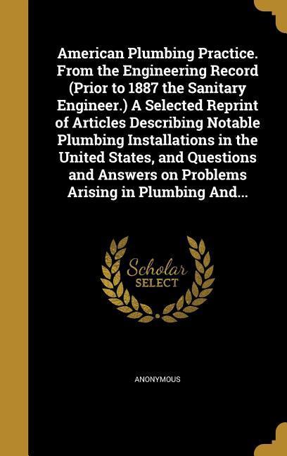 American Plumbing Practice. From the Engineering Record (Prior to 1887 the Sanitary Engineer.) A Selected Reprint of Articles Describing Notable Plumbing Installations in the United States and Questions and Answers on Problems Arising in Plumbing And...