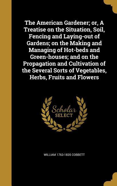The American Gardener; or A Treatise on the Situation Soil Fencing and Laying-out of Gardens; on the Making and Managing of Hot-beds and Green-houses; and on the Propagation and Cultivation of the Several Sorts of Vegetables Herbs Fruits and Flowers
