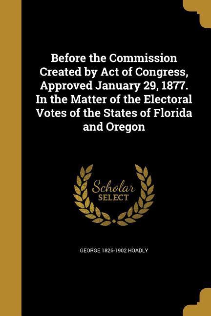 Before the Commission Created by Act of Congress Approved January 29 1877. In the Matter of the Electoral Votes of the States of Florida and Oregon