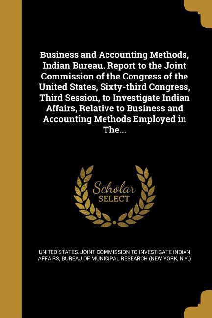Business and Accounting Methods Indian Bureau. Report to the Joint Commission of the Congress of the United States Sixty-third Congress Third Session to Investigate Indian Affairs Relative to Business and Accounting Methods Employed in The...