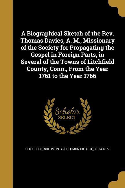 A Biographical Sketch of the Rev. Thomas Davies A. M. Missionary of the Society for Propagating the Gospel in Foreign Parts in Several of the Towns of Litchfield County Conn. From the Year 1761 to the Year 1766