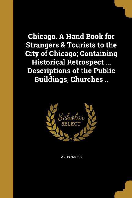 Chicago. A Hand Book for Strangers & Tourists to the City of Chicago; Containing Historical Retrospect ... Descriptions of the Public Buildings Churches ..
