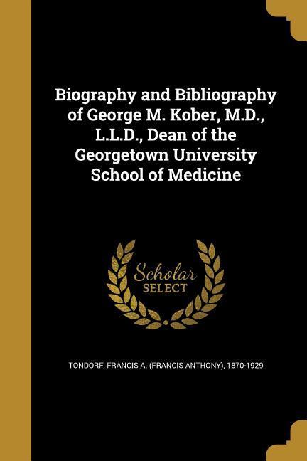 Biography and Bibliography of George M. Kober M.D. L.L.D. Dean of the Georgetown University School of Medicine