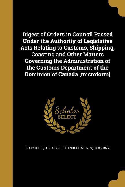Digest of Orders in Council Passed Under the Authority of Legislative Acts Relating to Customs Shipping Coasting and Other Matters Governing the Administration of the Customs Department of the Dominion of Canada [microform]