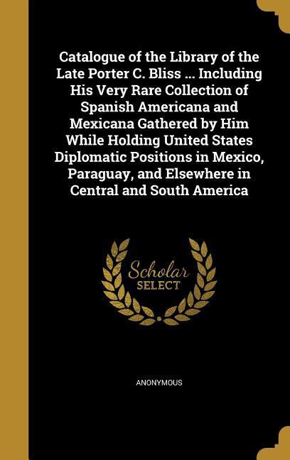 Catalogue of the Library of the Late Porter C. Bliss ... Including His Very Rare Collection of Spanish Americana and Mexicana Gathered by Him While Holding United States Diplomatic Positions in Mexico Paraguay and Elsewhere in Central and South America