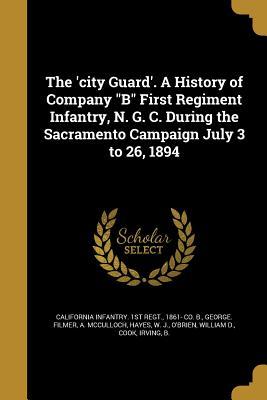 The ‘city Guard‘. A History of Company B First Regiment Infantry N. G. C. During the Sacramento Campaign July 3 to 26 1894