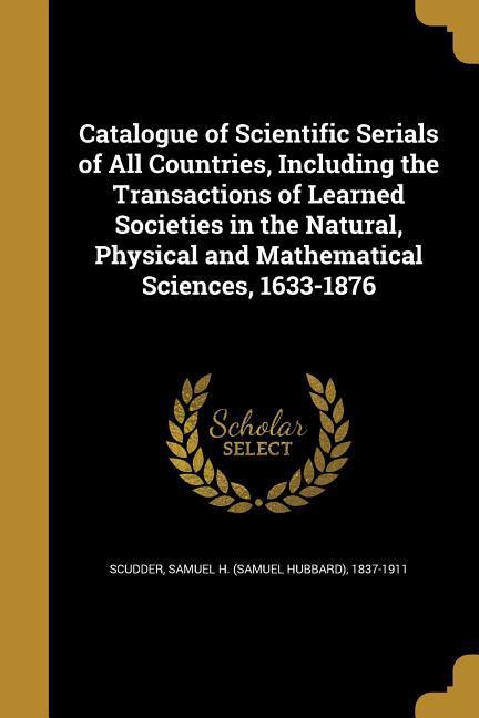 Catalogue of Scientific Serials of All Countries Including the Transactions of Learned Societies in the Natural Physical and Mathematical Sciences 1633-1876