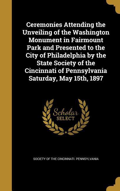Ceremonies Attending the Unveiling of the Washington Monument in Fairmount Park and Presented to the City of Philadelphia by the State Society of the Cincinnati of Pennsylvania Saturday May 15th 1897