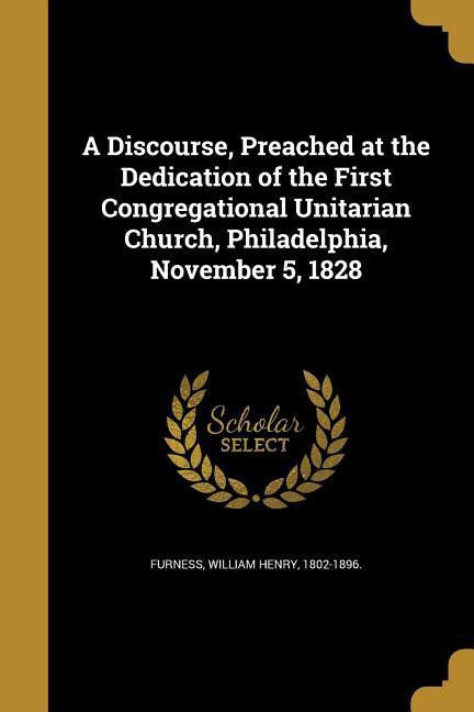 A Discourse Preached at the Dedication of the First Congregational Unitarian Church Philadelphia November 5 1828