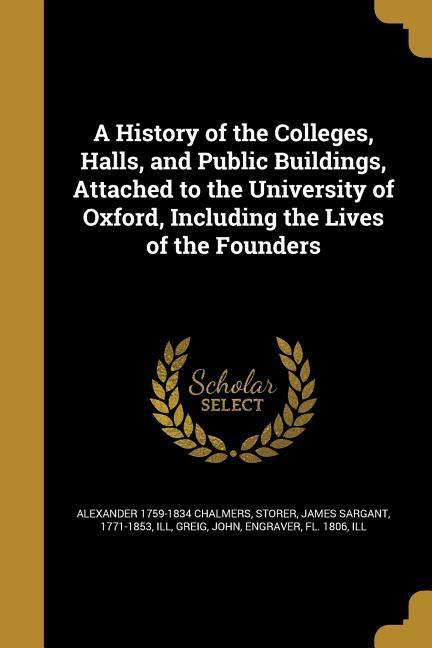 A History of the Colleges Halls and Public Buildings Attached to the University of Oxford Including the Lives of the Founders