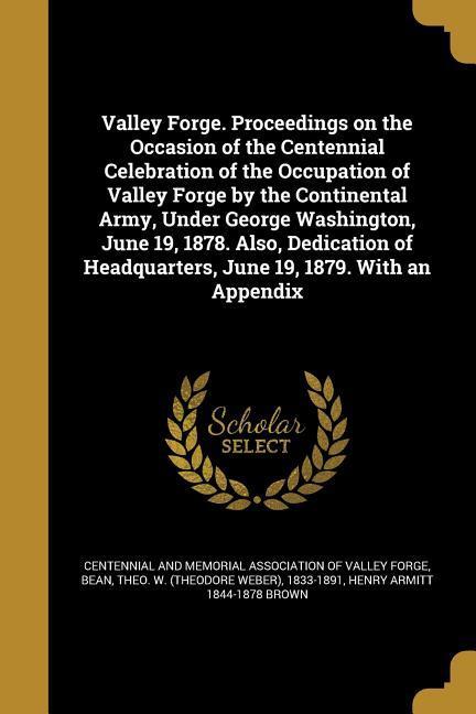 Valley Forge. Proceedings on the Occasion of the Centennial Celebration of the Occupation of Valley Forge by the Continental Army Under George Washington June 19 1878. Also Dedication of Headquarters June 19 1879. With an Appendix