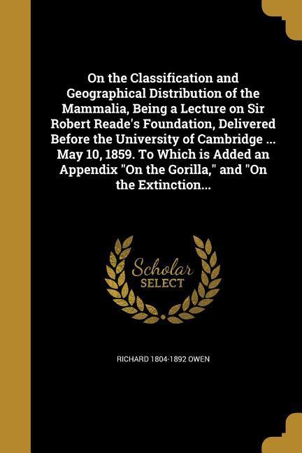 On the Classification and Geographical Distribution of the Mammalia Being a Lecture on Sir Robert Reade‘s Foundation Delivered Before the University of Cambridge ... May 10 1859. To Which is Added an Appendix On the Gorilla and On the Extinction...