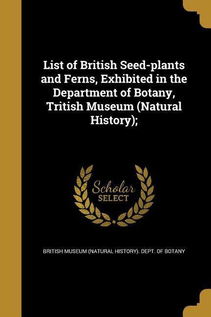 List of British Seed-plants and Ferns Exhibited in the Department of Botany Tritish Museum (Natural History);