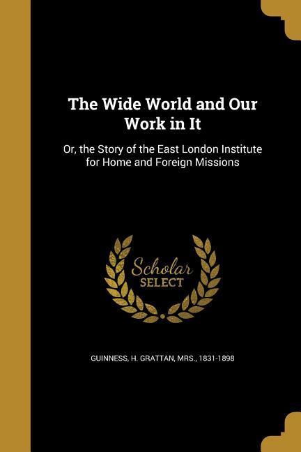 The Wide World and Our Work in It: Or the Story of the East London Institute for Home and Foreign Missions