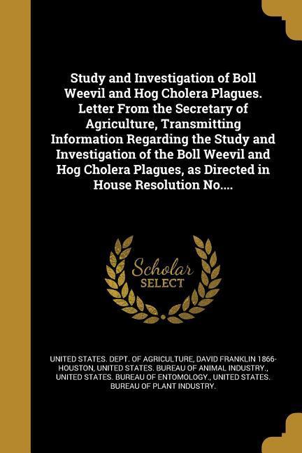 Study and Investigation of Boll Weevil and Hog Cholera Plagues. Letter From the Secretary of Agriculture Transmitting Information Regarding the Study and Investigation of the Boll Weevil and Hog Cholera Plagues as Directed in House Resolution No....