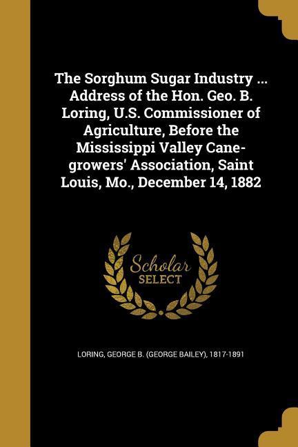 The Sorghum Sugar Industry ... Address of the Hon. Geo. B. Loring U.S. Commissioner of Agriculture Before the Mississippi Valley Cane-growers‘ Association Saint Louis Mo. December 14 1882