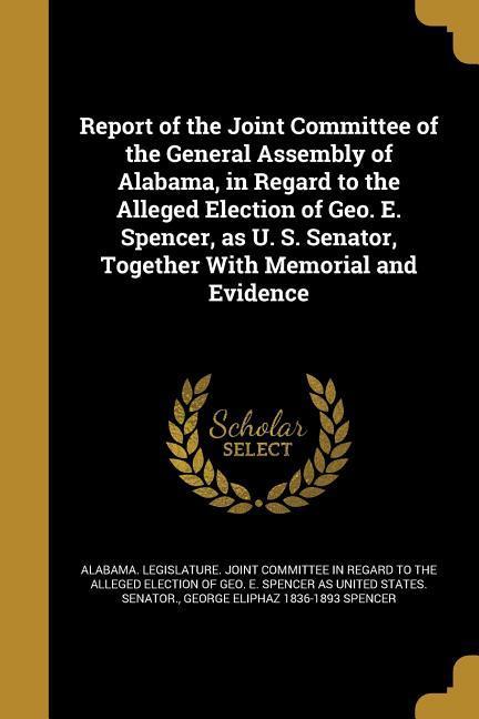 Report of the Joint Committee of the General Assembly of Alabama in Regard to the Alleged Election of Geo. E. Spencer as U. S. Senator Together Wit