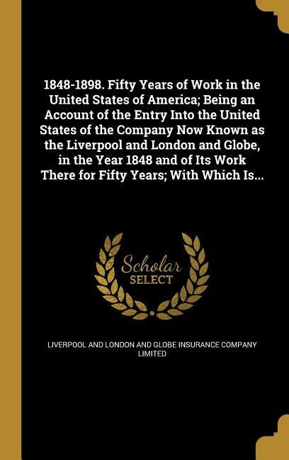 1848-1898. Fifty Years of Work in the United States of America; Being an Account of the Entry Into the United States of the Company Now Known as the Liverpool and London and Globe in the Year 1848 and of Its Work There for Fifty Years; With Which Is...