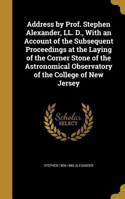 Address by Prof. Stephen Alexander LL. D. With an Account of the Subsequent Proceedings at the Laying of the Corner Stone of the Astronomical Observatory of the College of New Jersey
