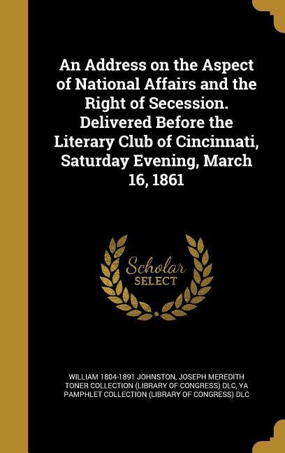 An Address on the Aspect of National Affairs and the Right of Secession. Delivered Before the Literary Club of Cincinnati Saturday Evening March 16 1861