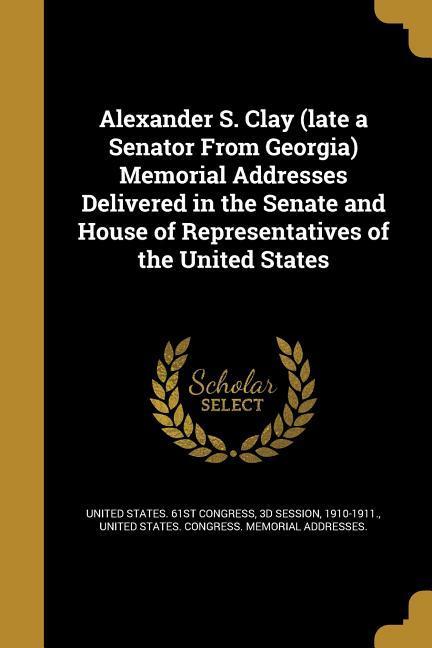 Alexander S. Clay (late a Senator From Georgia) Memorial Addresses Delivered in the Senate and House of Representatives of the United States