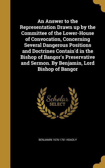An Answer to the Representation Drawn up by the Committee of the Lower-House of Convocation Concerning Several Dangerous Positions and Doctrines Contain‘d in the Bishop of Bangor‘s Preservative and Sermon. By Benjamin Lord Bishop of Bangor