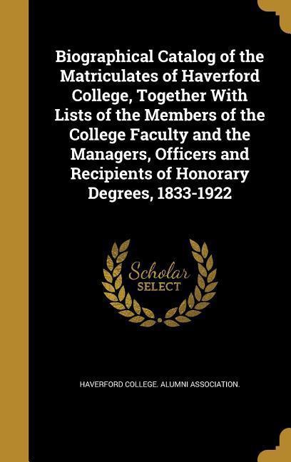 Biographical Catalog of the Matriculates of Haverford College Together With Lists of the Members of the College Faculty and the Managers Officers and Recipients of Honorary Degrees 1833-1922