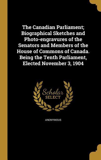 The Canadian Parliament; Biographical Sketches and Photo-engravures of the Senators and Members of the House of Commons of Canada. Being the Tenth Parliament Elected November 3 1904