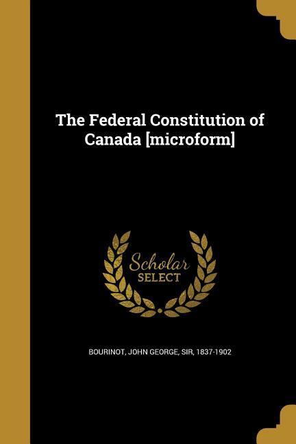 The Federal Constitution of Canada [microform]