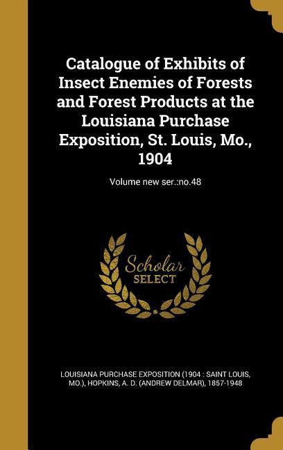 Catalogue of Exhibits of Insect Enemies of Forests and Forest Products at the Louisiana Purchase Exposition St. Louis Mo. 1904; Volume new ser.