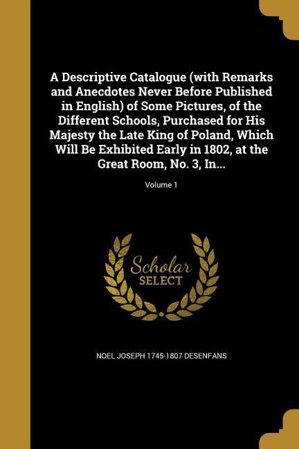 A Descriptive Catalogue (with Remarks and Anecdotes Never Before Published in English) of Some Pictures of the Different Schools Purchased for His Majesty the Late King of Poland Which Will Be Exhibited Early in 1802 at the Great Room No. 3 In...; Volu