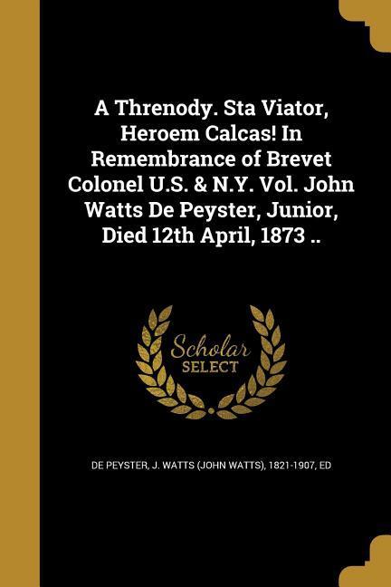 A Threnody. Sta Viator Heroem Calcas! In Remembrance of Brevet Colonel U.S. & N.Y. Vol. John Watts De Peyster Junior Died 12th April 1873 ..