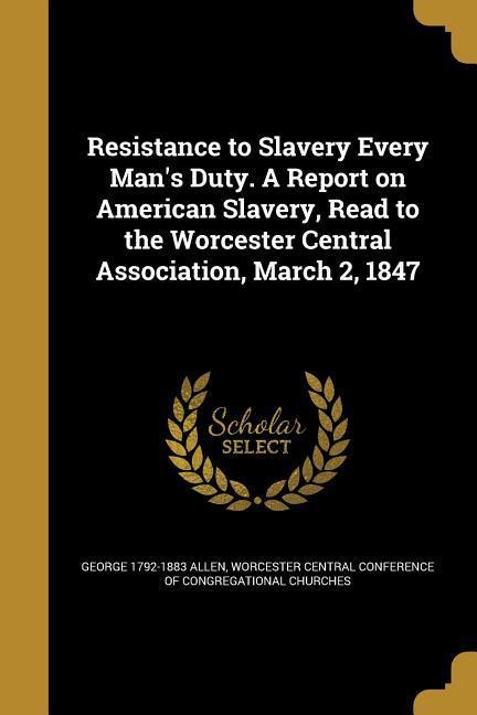 Resistance to Slavery Every Man‘s Duty. A Report on American Slavery Read to the Worcester Central Association March 2 1847