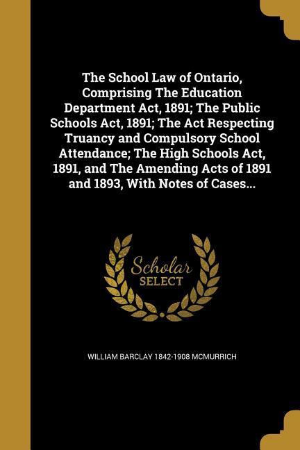 The School Law of Ontario Comprising The Education Department Act 1891; The Public Schools Act 1891; The Act Respecting Truancy and Compulsory School Attendance; The High Schools Act 1891 and The Amending Acts of 1891 and 1893 With Notes of Cases...