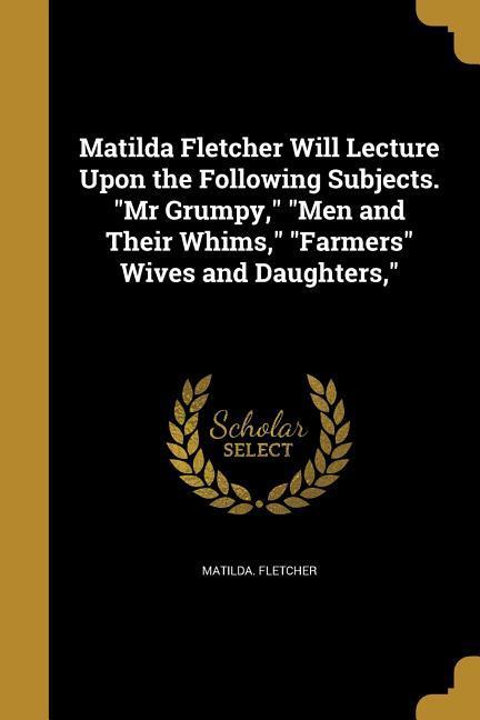 Matilda Fletcher Will Lecture Upon the Following Subjects. Mr Grumpy Men and Their Whims Farmers Wives and Daughters